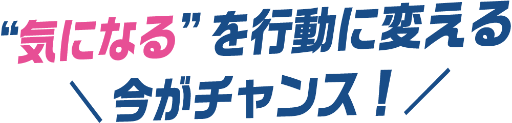 "気になる"を行動に変える今がチャンス！