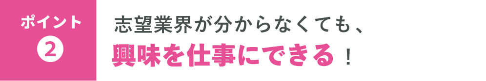 【ポイント❷】志望業界が分からなくても、 興味を仕事にできる！