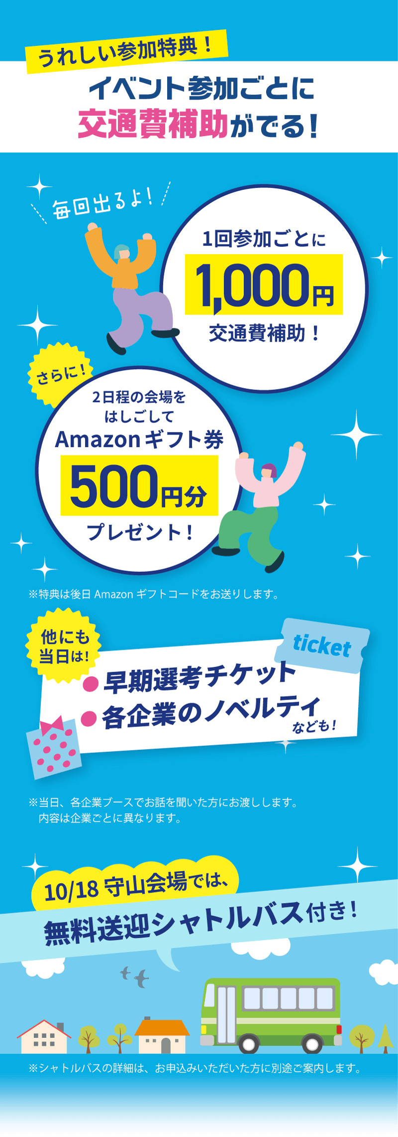 【うれしい参加特典!】 イベント参加ごとに交通費補助がでる! ①1回参加ごとに1,000円交通費補助! ②さらに!2日程の会場をはしごしてAmazonギフト券500円分プレゼント!※特典は後日Amazonギフトコードをお送りします。 ③他にも当日は!早期先行チケット/各企業のノベルティなども!※当日、各企業ブースでお話を聞いた方にお渡しします。内容は企業ごとに異なります。 ④10/18守山会場では、無料送迎シャトルバス付き!※シャトルバスの詳細は、お申込みいただいた方に別途ご案内します。